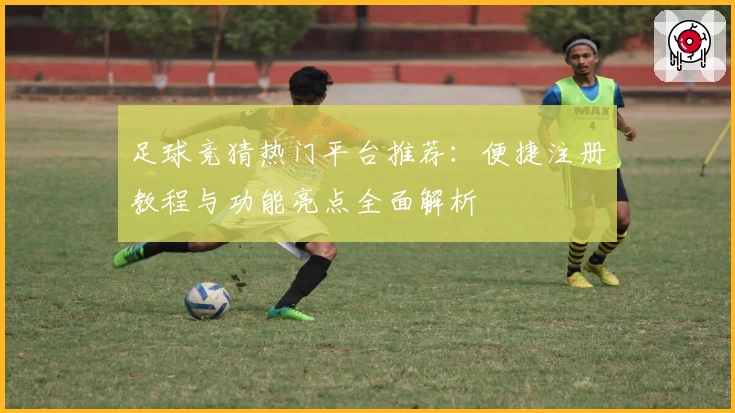 足球竞猜热门平台推荐：便捷注册教程与功能亮点全面解析
