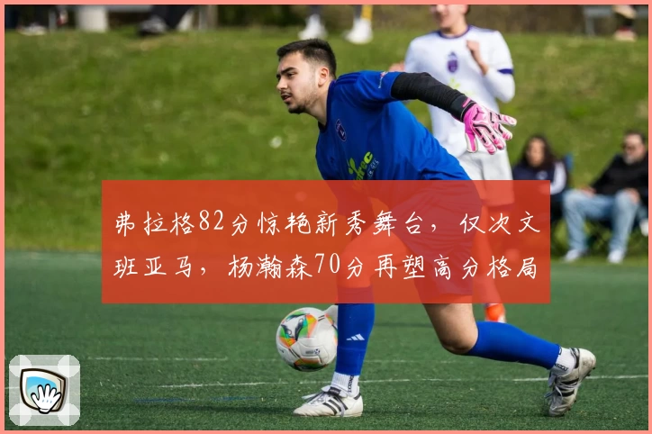 弗拉格82分惊艳新秀舞台，仅次文班亚马，杨瀚森70分再塑高分格局