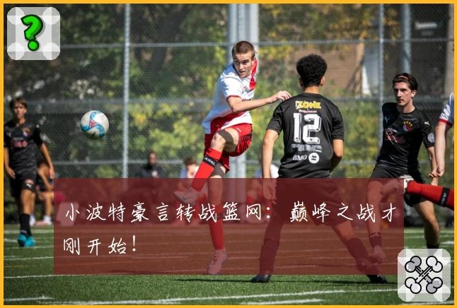 小波特豪言转战篮网：巅峰之战才刚开始！