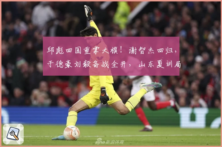邱彪回国重掌大旗!谢智杰回归,于德豪刘毅备战全开,山东夏训局势突变!