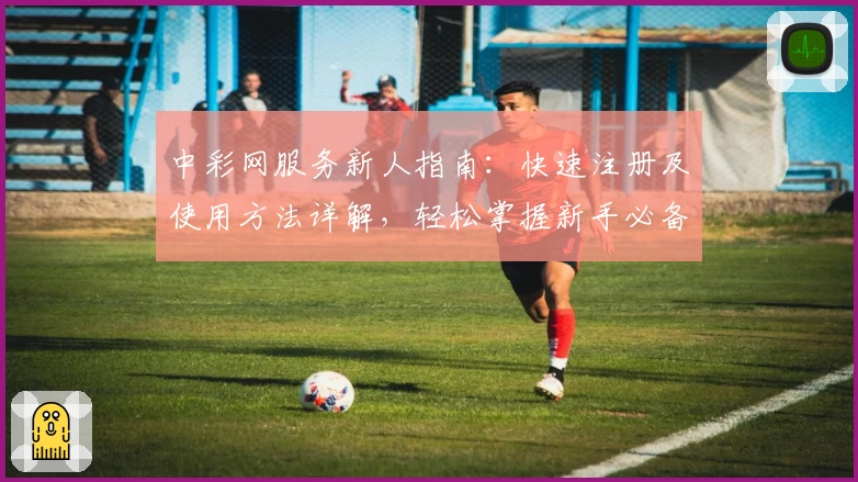中彩网服务新人指南：快速注册及使用方法详解，轻松掌握新手必备技巧