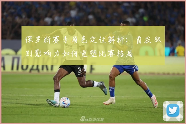 保罗新赛季角色定位解析：首发级别影响力如何重塑比赛格局