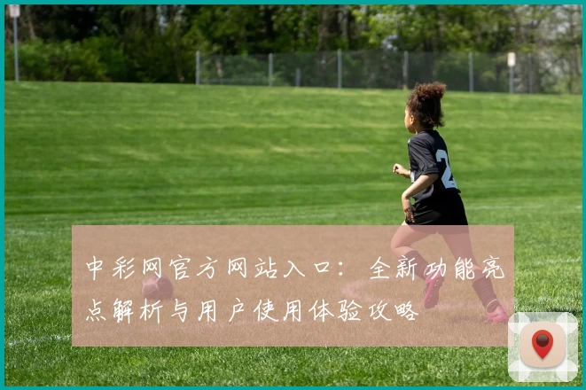 中彩网官方网站入口：全新功能亮点解析与用户使用体验攻略