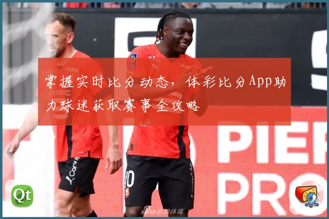 掌握实时比分动态，体彩比分App助力球迷获取赛事全攻略