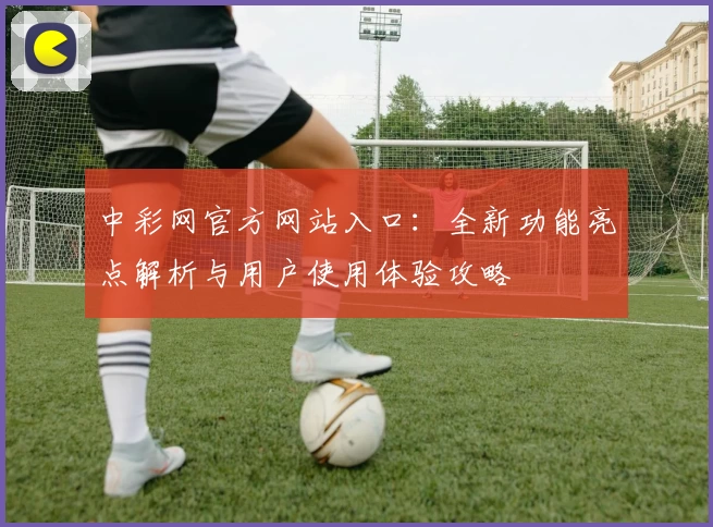 中彩网官方网站入口：全新功能亮点解析与用户使用体验攻略