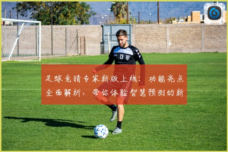 足球竞猜专家新版上线：功能亮点全面解析，带你体验智慧预测的新境界