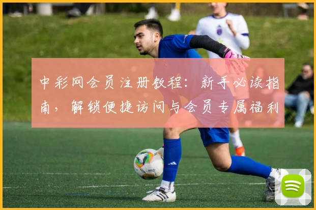 中彩网会员注册教程：新手必读指南，解锁便捷访问与会员专属福利