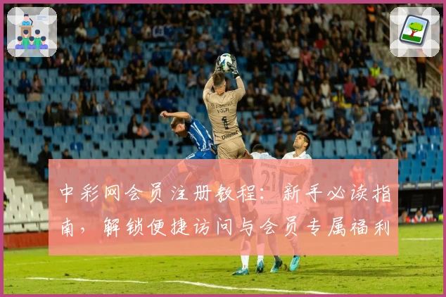 中彩网会员注册教程：新手必读指南，解锁便捷访问与会员专属福利