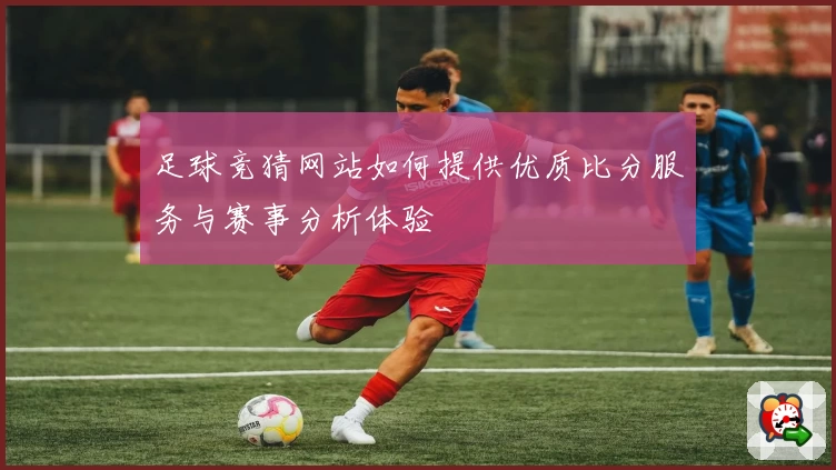 足球竞猜网站如何提供优质比分服务与赛事分析体验